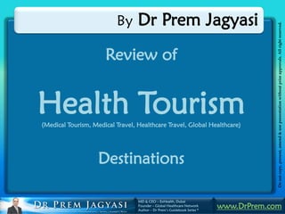 By      Dr Prem Jagyasi




                                                                                       Do not copy, present, amend & use presentation without prior approvals. All right reserved.
                      Review of


Health Tourism
(Medical Tourism, Medical Travel, Healthcare Travel, Global Healthcare)




                    Destinations

                                  MD & CEO – ExHealth, Dubai
                                  Founder – Global Healthcare Network
                                  Author – Dr Prem’s Guidebook Series *
                                                                          www.DrPrem.com
 