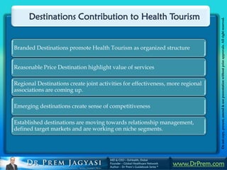 Destinations Contribution to Health Tourism




                                                                                            Do not copy, present, amend & use presentation without prior approvals. All right reserved.
Branded Destinations promote Health Tourism as organized structure


Reasonable Price Destination highlight value of services

Regional Destinations create joint activities for effectiveness, more regional
associations are coming up.

Emerging destinations create sense of competitiveness

Established destinations are moving towards relationship management,
defined target markets and are working on niche segments.




                                       MD & CEO – ExHealth, Dubai
                                       Founder – Global Healthcare Network
                                       Author – Dr Prem’s Guidebook Series *
                                                                               www.DrPrem.com
 