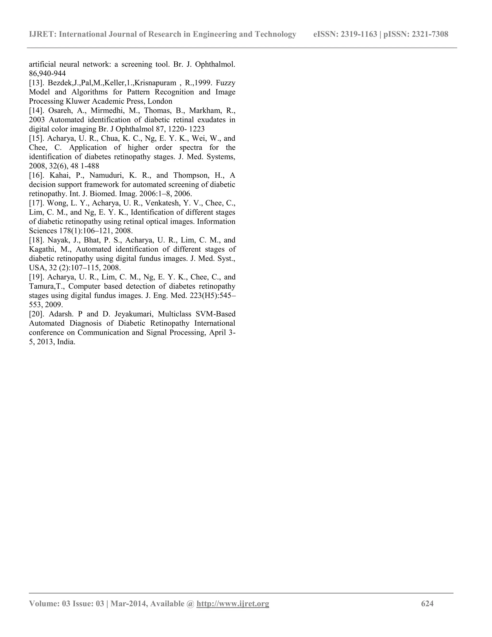 IJRET: International Journal of Research in Engineering and Technology eISSN: 2319-1163 | pISSN: 2321-7308
________________________________________________________________________________________
Volume: 03 Issue: 03 | Mar-2014, Available @ http://www.ijret.org 624
artificial neural network: a screening tool. Br. J. Ophthalmol.
86,940-944
[13]. Bezdek,J.,Pal,M.,Keller,1.,Krisnapuram , R.,1999. Fuzzy
Model and Algorithms for Pattern Recognition and Image
Processing Kluwer Academic Press, London
[14]. Osareh, A., Mirmedhi, M., Thomas, B., Markham, R.,
2003 Automated identification of diabetic retinal exudates in
digital color imaging Br. J Ophthalmol 87, 1220- 1223
[15]. Acharya, U. R., Chua, K. C., Ng, E. Y. K., Wei, W., and
Chee, C. Application of higher order spectra for the
identification of diabetes retinopathy stages. J. Med. Systems,
2008, 32(6), 48 1-488
[16]. Kahai, P., Namuduri, K. R., and Thompson, H., A
decision support framework for automated screening of diabetic
retinopathy. Int. J. Biomed. Imag. 2006:1–8, 2006.
[17]. Wong, L. Y., Acharya, U. R., Venkatesh, Y. V., Chee, C.,
Lim, C. M., and Ng, E. Y. K., Identification of different stages
of diabetic retinopathy using retinal optical images. Information
Sciences 178(1):106–121, 2008.
[18]. Nayak, J., Bhat, P. S., Acharya, U. R., Lim, C. M., and
Kagathi, M., Automated identification of different stages of
diabetic retinopathy using digital fundus images. J. Med. Syst.,
USA, 32 (2):107–115, 2008.
[19]. Acharya, U. R., Lim, C. M., Ng, E. Y. K., Chee, C., and
Tamura,T., Computer based detection of diabetes retinopathy
stages using digital fundus images. J. Eng. Med. 223(H5):545–
553, 2009.
[20]. Adarsh. P and D. Jeyakumari, Multiclass SVM-Based
Automated Diagnosis of Diabetic Retinopathy International
conference on Communication and Signal Processing, April 3-
5, 2013, India.
 