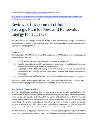 (Article published in www.sustainabilityoutlook.in on April 17th 2012

http://www.sustainabilityoutlook.in/content/review-government-india%E2%80%99s-strategic-plan-
new-and-renewable-energy-2011-17-1 )


Review of Government of India’s
Strategic Plan for New and Renewable
Energy for 2011-17
This article reviews the strategic plan of the Ministry of New and Renewable Energy, Government of
India particularly in context of the underlying drivers and highlights the key areas which will define the
success of the plan going forward.


Context
The strategic plan of the Ministry of New and Renewable Energy (MNRE), Government of India captures
the Government’s views on:

    1.    Vision, Mission and Objectives of the MNRE to achieve by the year 2022
    2.    Specific, measurable, achievable, realistic andtime-bound target of installation that comprises
          both grid based and off-grid renewable energy systems
    3.    Aspiration of the MNRE and aligning them with strategic areas such as research and
          development (R&D), human resource development, financing and marketing channels for
          renewables
    4.    An implementation plan for the targets and monitoring and measuring process of its success

The ministry engages a multitude of stakeholders before firming up the strategic plan. In this article we
summarize the underlying drivers of the strategic plan and the broad areas it includes.


Key drivers of renewables
More than 40% of India’s population does not have access to energy. The plan specifically notes that
access problem is as much due to conventional resource scarcity and shortage of delivery as to costs of
energy services. It is expected that India, which is a country endowed with renewable resources, can
develop them to address both delivery (small scale renewable resources such as solar, wind are often
localized and offer a good solution to last mile delivery problem to remote locations) and scarcity
problems to energy access. Also going forward, technological advancement of new and renewable
energy systems is likely to make them cost effective compared to depleting fossil fuel resources.

The other imperative of indigenous renewable sources of energy is achieving energy security. More than
80% of India’s oil consumption is import based. This exposes an oil dependent economy to various geo-
 