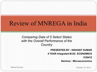 Review of MNREGA in India 
Comparing Data of 5 Select States 
with the Overall Performance of the 
Country 
PRESENTED BY - NISHANT KUMAR 
II YEAR Integrated M.SC. ECONOMICS 
I120412 
Seminar - Microeconomics 
Nishant Kumar October 12, 2014 
 