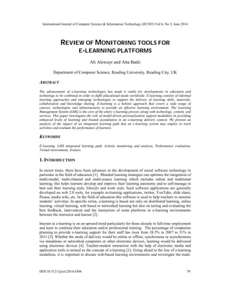 International Journal of Computer Science & Information Technology (IJCSIT) Vol 6, No 3, June 2014
DOI:10.5121/ijcsit.2014.6306 79
REVIEW OF MONITORING TOOLS FOR
E-LEARNING PLATFORMS
Ali Alowayr and Atta Badii
Department of Computer Science, Reading University, Reading City, UK
ABSTRACT
The advancement of e-learning technologies has made it viable for developments in education and
technology to be combined in order to fulfil educational needs worldwide. E-learning consists of informal
learning approaches and emerging technologies to support the delivery of learning skills, materials,
collaboration and knowledge sharing. E-learning is a holistic approach that covers a wide range of
courses, technologies and infrastructures to provide an effective learning environment. The Learning
Management System (LMS) is the core of the entire e-learning process along with technology, content, and
services. This paper investigates the role of model-driven personalisation support modalities in providing
enhanced levels of learning and trusted assimilation in an e-learning delivery context. We present an
analysis of the impact of an integrated learning path that an e-learning system may employ to track
activities and evaluate the performance of learners.
KEYWORDS
E-learning, LMS integrated learning path, Activity monitoring and analysis, Performance evaluation,
Virtual environment, Avatars.
1. INTRODUCTION
In recent times, there have been advances in the development of social software technology in
particular in the field of education [1]. Blended learning strategies can optimise the integration of
multi-modal, multi-channel and multi-source learning which includes online and traditional
learning; this helps learners develop and improve their learning autonomy and to self-manage to
best suit their learning style, lifestyle and work style. Such software applications are generally
developed on web 2.0 tools, for example m-learning applications, twitter, YouTube, slide share,
Picasa, media wiki, etc. In the field of education this software is used to help teachers to monitor
students’ activities. In specific terms, e-learning is based not only on distributed learning, online
learning, virtual learning, web based or networked learning but also on testing and evaluating the
best feedback, intervention and the interaction of some platforms in e-learning environments
between the instructor and learner [2].
Interest in e-learning is on an upward trend particularly for those already in full-time employment
and keen to continue their education and/or professional training. The percentage of companies
planning to provide e-learning support for their staff has risen from 38.5% in 2007 to 51% in
2011 [3]. Whether the mode of delivery would be online or offline, synchronous or asynchronous
via standalone or networked computers or other electronic devices, learning would be delivered
using electronic devices [4]. Teacher-student interaction with the help of electronic media and
application tools is termed as the concept of e-learning [1]. Going ahead in the line of e-learning
modalities, it is important to discuss web-based learning environments and investigate the trade-
 