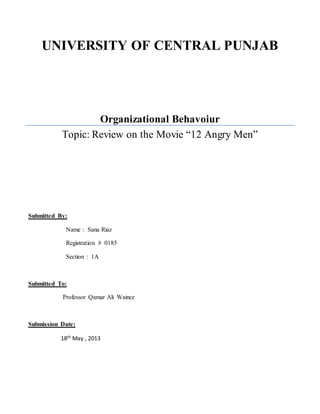 UNIVERSITY OF CENTRAL PUNJAB 
Organizational Behavoiur 
Topic: Review on the Movie “12 Angry Men” 
Submitted By: 
Name : Sana Riaz 
Registration # 0185 
Section : 1A 
Submitted To: 
Professor Qamar Ali Waince 
Submission Date: 
18th May , 2013 
 