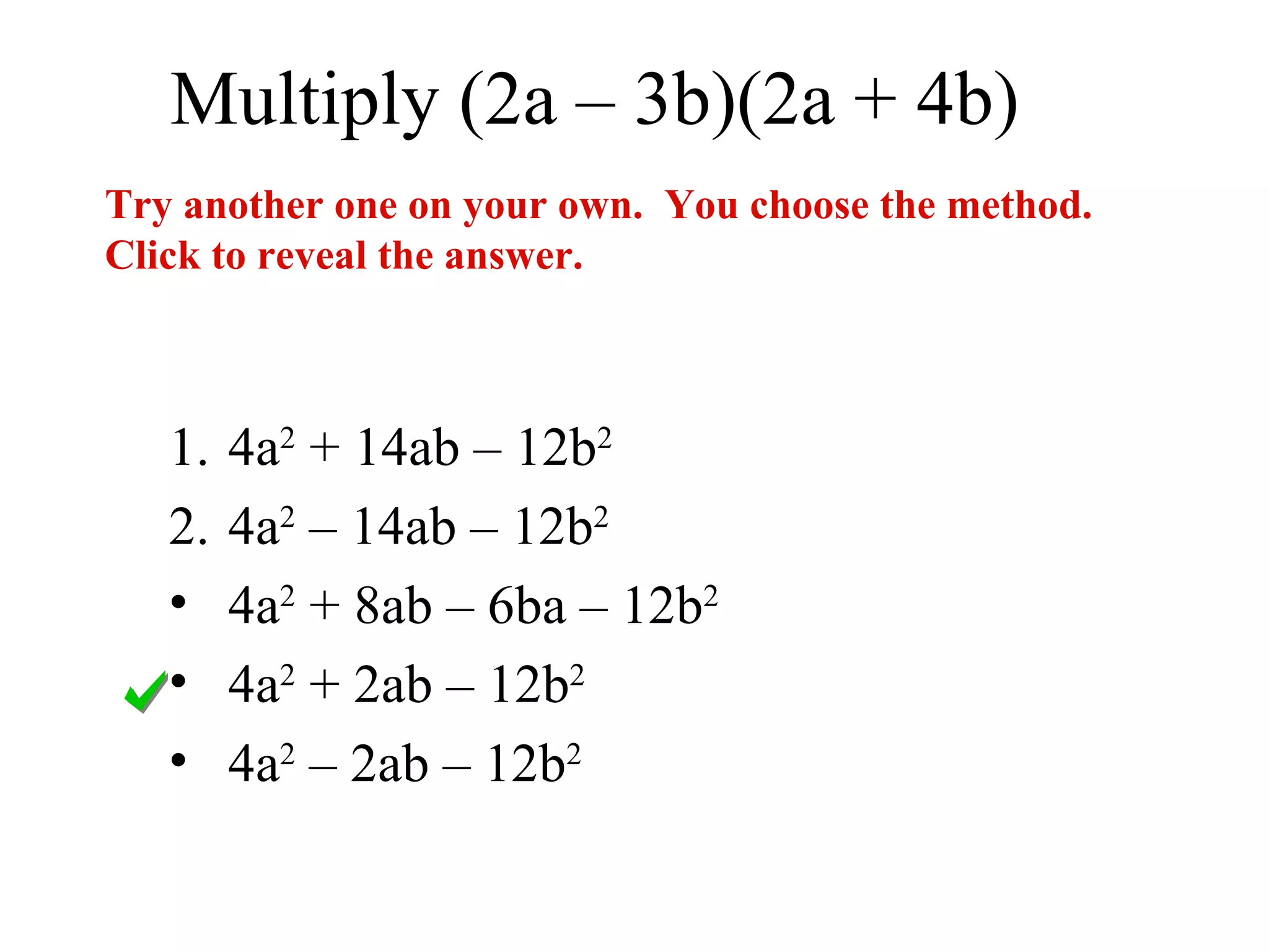 Multiply (2a – 3b)(2a + 4b)
Try another one on your own. You choose the method.
Click to reveal the answer.



   1.   4a2 + 14ab – 12b2
   2.   4a2 – 14ab – 12b2
   •    4a2 + 8ab – 6ba – 12b2
   •    4a2 + 2ab – 12b2
   •    4a2 – 2ab – 12b2
 