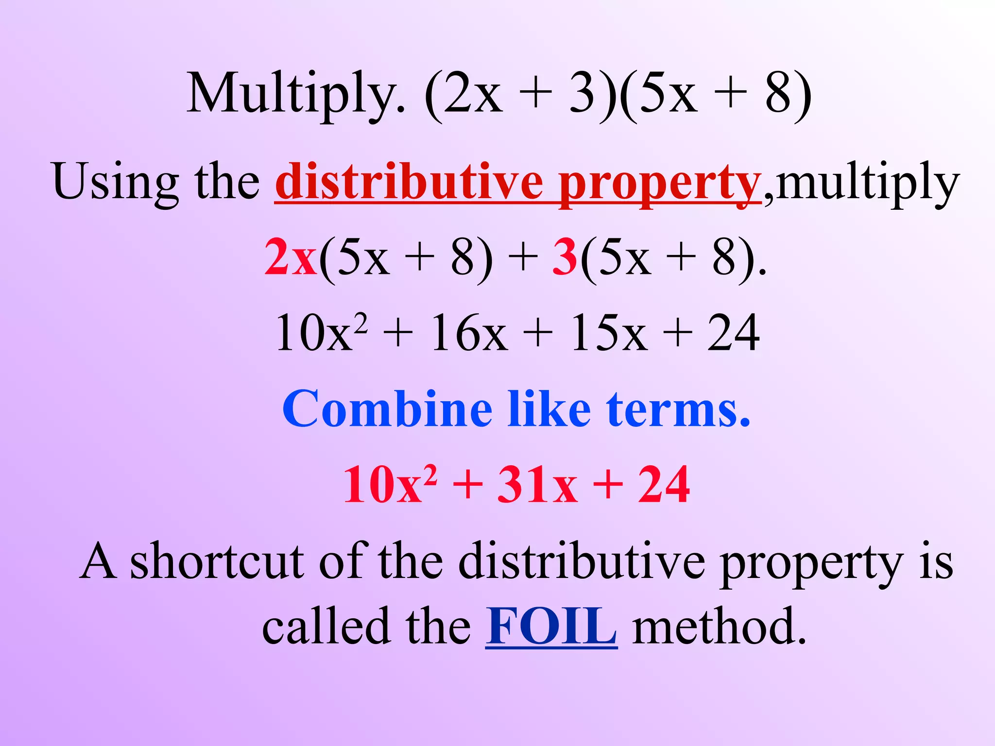 Multiply. (2x + 3)(5x + 8)
Using the distributive property,multiply
         2x(5x + 8) + 3(5x + 8).
              2
          10x + 16x + 15x + 24
          Combine like terms.
                 2
             10x + 31x + 24
 A shortcut of the distributive property is
         called the FOIL method.
 