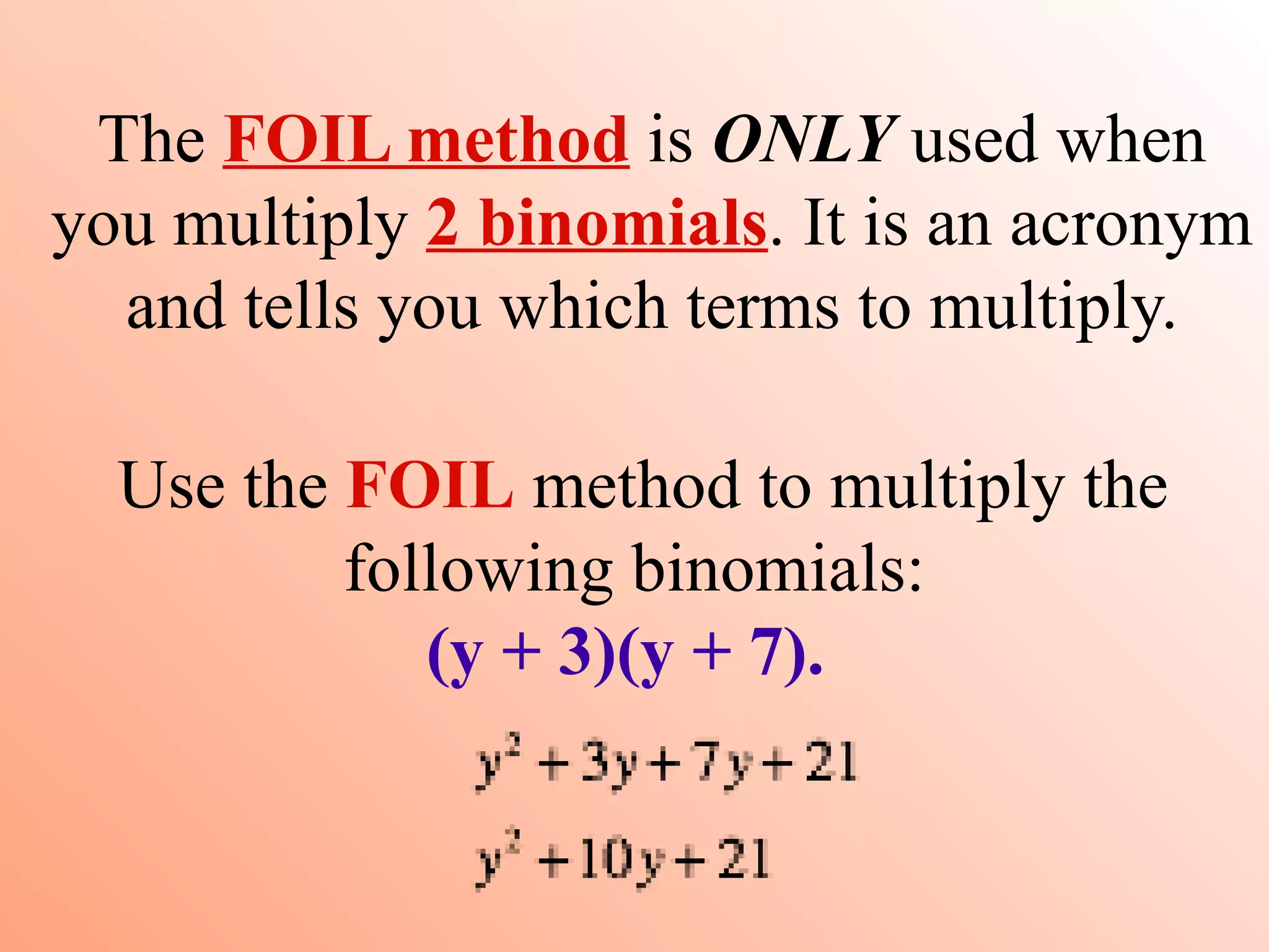 The FOIL method is ONLY used when
you multiply 2 binomials. It is an acronym
  and tells you which terms to multiply.

  Use the FOIL method to multiply the
          following binomials:
             (y + 3)(y + 7).
 