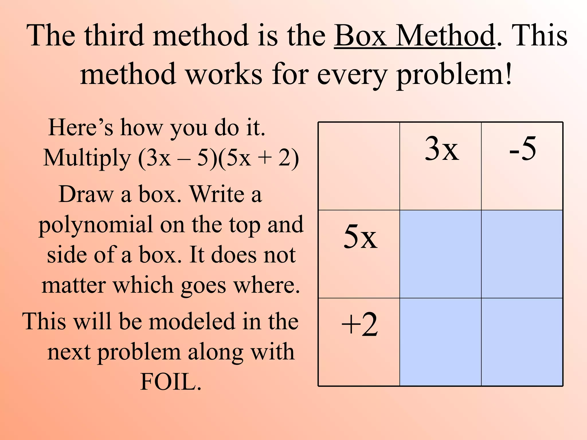 The third method is the Box Method. This
    method works for every problem!
  Here’s how you do it.
 Multiply (3x – 5)(5x + 2)          3x   -5
   Draw a box. Write a
 polynomial on the top and
  side of a box. It does not
                               5x
 matter which goes where.
This will be modeled in the    +2
  next problem along with
            FOIL.
 
