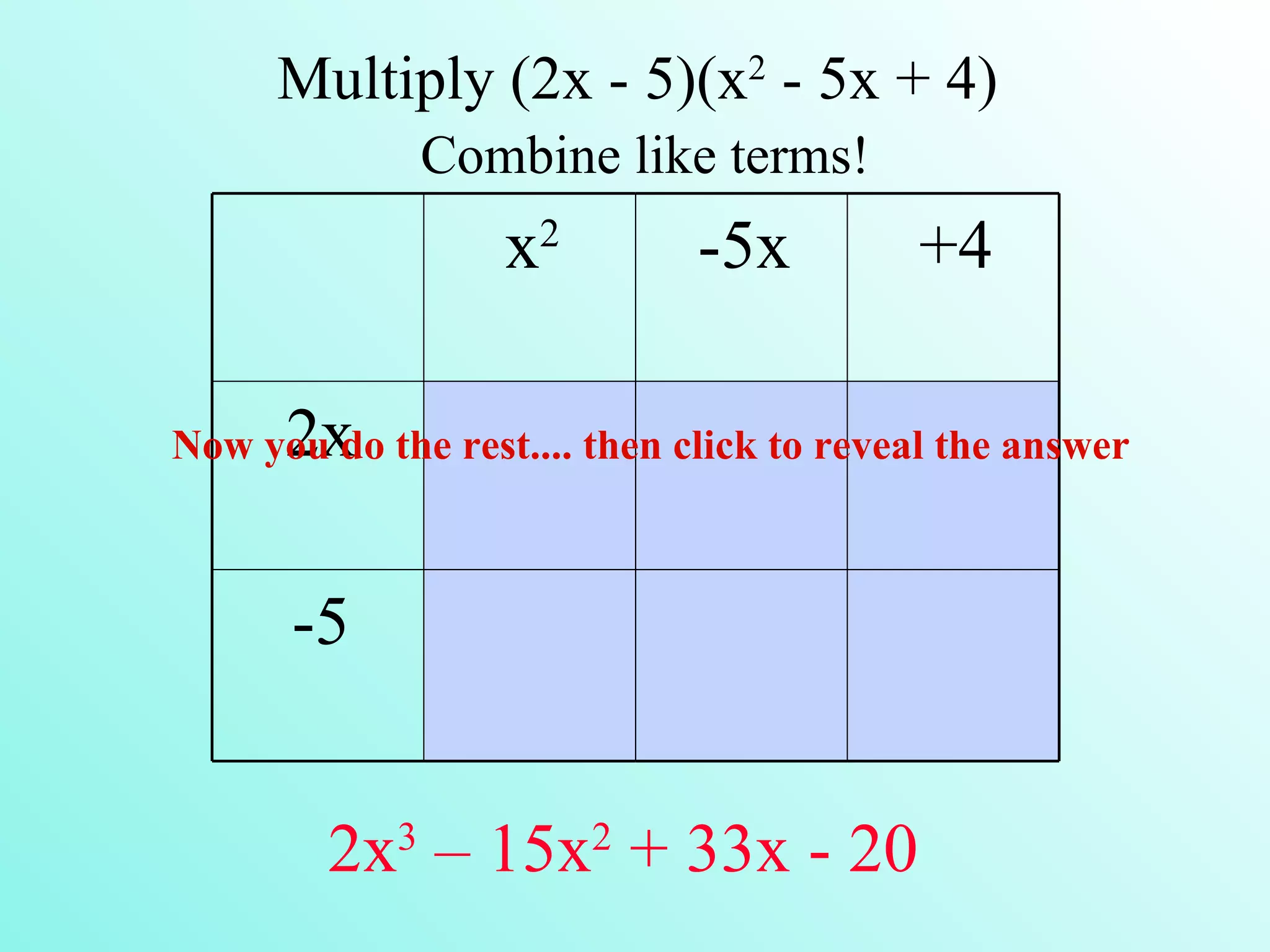 Multiply (2x - 5)(x2 - 5x + 4)
                Combine like terms!
                       2
                   x           -5x        +4

      2x
Now you do the rest.... then click to reveal the answer



      -5

            3              2
        2x – 15x + 33x - 20
 