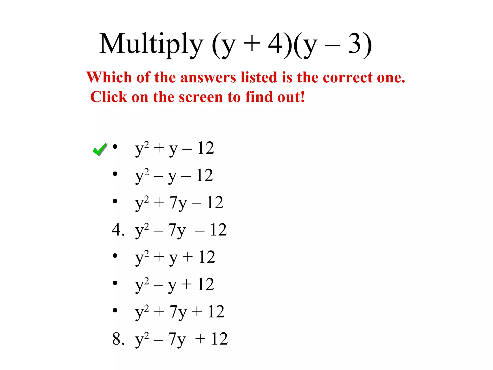 Multiply (y + 4)(y – 3)
Which of the answers listed is the correct one.
Click on the screen to find out!


   • y2 + y – 12
   • y2 – y – 12
   • y2 + 7y – 12
   4. y2 – 7y – 12
   • y2 + y + 12
   • y2 – y + 12
   • y2 + 7y + 12
   8. y2 – 7y + 12
 