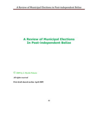 A Review of Municipal Elections in Post-independent Belize




             A Review of Municipal Elections
               In Post-independent Belize




© 2009 by I. Myrtle Palacio
All rights reserved

First draft shared on-line April 2009




                                        40
 