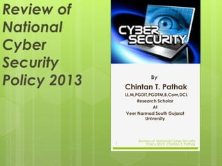Review of
National
Cyber
Security
Policy 2013 By
Chintan T. Pathak
LL.M,PGDIT,PGDTM,B.Com,DCL
Research Scholar
At
Veer Narmad South Gujarat
University
1
Review of National Cyber Security
Policy 2013 Chintan T. Pathak
 