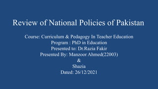Review of National Policies of Pakistan
Course: Curriculum & Pedagogy In Teacher Education
Program : PhD in Education
Presented to: Dr.Razia Fakir
Presented By: Manzoor Ahmed(22003)
&
Shazia
Dated: 26/12/2021
 