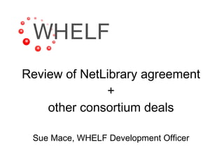 Review of NetLibrary agreement + other consortium deals Sue Mace, WHELF Development Officer 