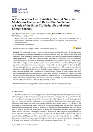applied
sciences
Review
A Review of the Use of Artificial Neural Network
Models for Energy and Reliability Prediction.
A Study of the Solar PV, Hydraulic and Wind
Energy Sources
Jesús Ferrero Bermejo 1 , Juan F. Gómez Fernández 2 , Fernando Olivencia Polo 1 and
Adolfo Crespo Márquez 2,*
1 Magtel Operaciones, 41309 Seville, Spain; jesus.ferrero@magtel.es (J.F.B.); fernando.olivencia@magtel.es (F.O.P.)
2 Department of Industrial Management, Escuela Técnica Superior de Ingenieros, 41092 Seville, Spain;
juan.gomez@iies.es
* Correspondence: adolfo@us.es
Received: 8 April 2019; Accepted: 29 April 2019; Published: 5 May 2019


Abstract: The generation of energy from renewable sources is subjected to very dynamic changes
in environmental parameters and asset operating conditions. This is a very relevant issue to be
considered when developing reliability studies, modeling asset degradation and projecting renewable
energy production. To that end, Artificial Neural Network (ANN) models have proven to be a
very interesting tool, and there are many relevant and interesting contributions using ANN models,
with different purposes, but somehow related to real-time estimation of asset reliability and energy
generation. This document provides a precise review of the literature related to the use of ANN
when predicting behaviors in energy production for the referred renewable energy sources. Special
attention is paid to describe the scope of the different case studies, the specific approaches that were
used over time, and the main variables that were considered. Among all contributions, this paper
highlights those incorporating intelligence to anticipate reliability problems and to develop ad-hoc
advanced maintenance policies. The purpose is to offer the readers an overall picture per energy
source, estimating the significance that this tool has achieved over the last years, and identifying the
potential of these techniques for future dependability analysis.
Keywords: renewable energy; artificial neural network; artificial intelligence; survey
1. Introduction
Solar PV, hydraulic and wind energy sources are supporting continuity of energy supply, which is
a key strategic issue for many countries to guarantee their industry growth. They contribute to the
use of inexhaustible energy sources, to the implementation of energy multi-sourcing strategies, to a
more environmental friendly production of energy, and/or to the preservation of power generation,
and distribution means integrity, ensuring dependability of the entire system [1–3]. However, the
integration of these renewable energy plants into the conventional electrical grid has many challenges.
Some of these challenges are related to reliability of the generation systems being used, but others
have to do with the fact that these sources of energy are intermittent in nature, and they depend
on the climatic conditions, affecting the stability of the network. Matching the supply and the load
becomes troublesome and is a clear disturbance of the network. The stability of the network is based
on maintaining grid frequency. A load greater than supply makes the frequency fall and a load lesser
than supply makes the frequency increase. In this context, relevant research activities are taking place
to develop more accurate models for renewable energy supply prediction [4].
Appl. Sci. 2019, 9, 1844; doi:10.3390/app9091844 www.mdpi.com/journal/applsci
 