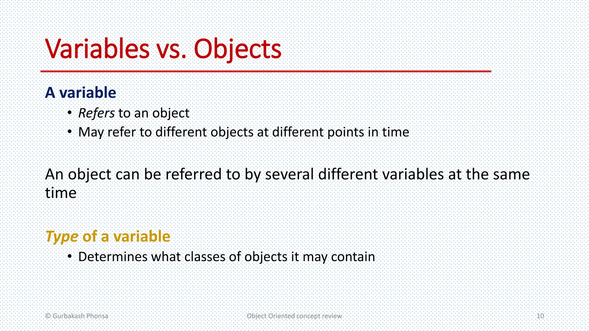 Variables vs. Objects
A variable
• Refers to an object
• May refer to different objects at different points in time
An object can be referred to by several different variables at the same
time
Type of a variable
• Determines what classes of objects it may contain
© Gurbakash Phonsa Object Oriented concept review 10
 