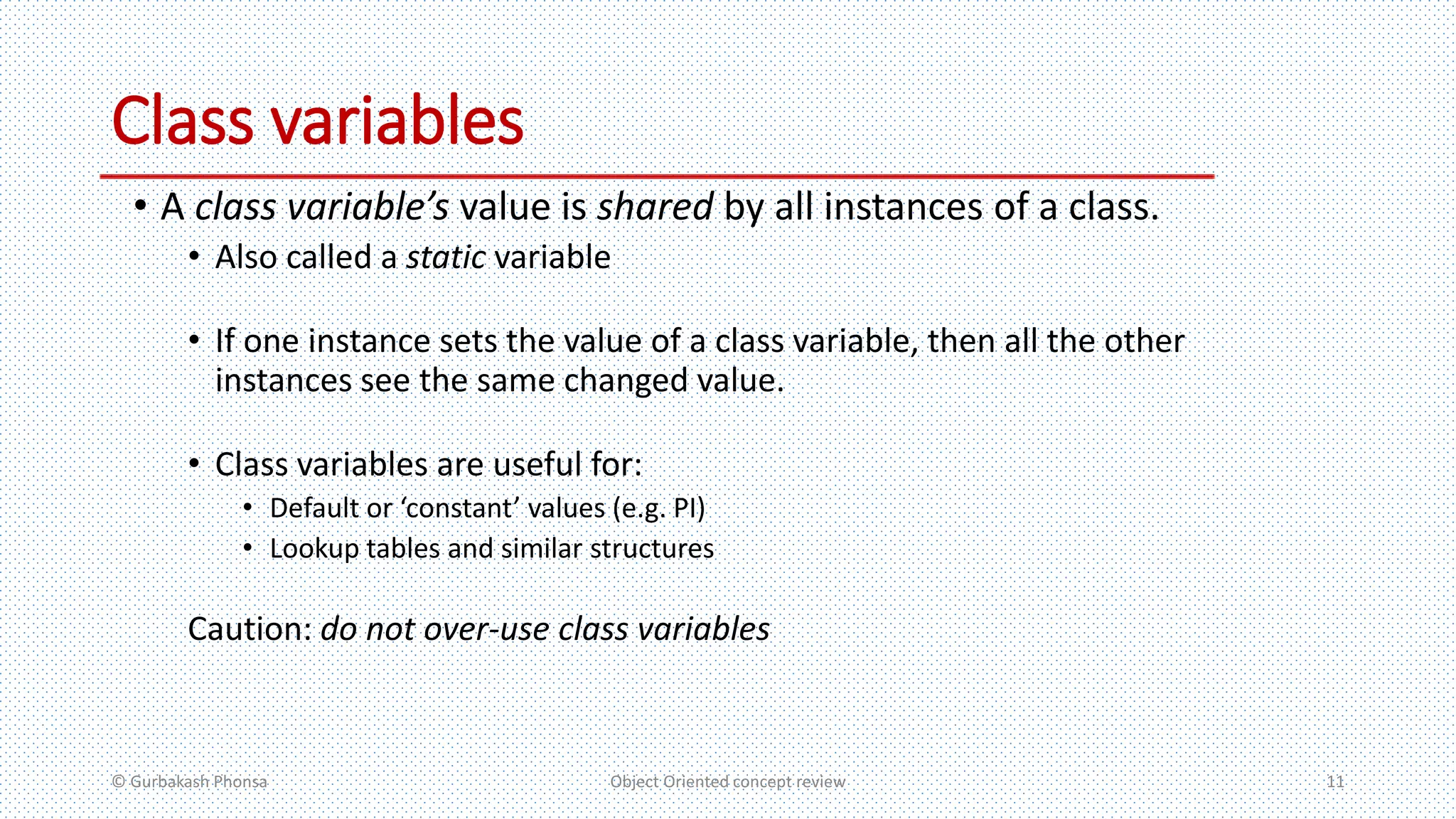 Class variables
• A class variable’s value is shared by all instances of a class.
• Also called a static variable
• If one instance sets the value of a class variable, then all the other
instances see the same changed value.
• Class variables are useful for:
• Default or ‘constant’ values (e.g. PI)
• Lookup tables and similar structures
Caution: do not over-use class variables
© Gurbakash Phonsa Object Oriented concept review 11
 