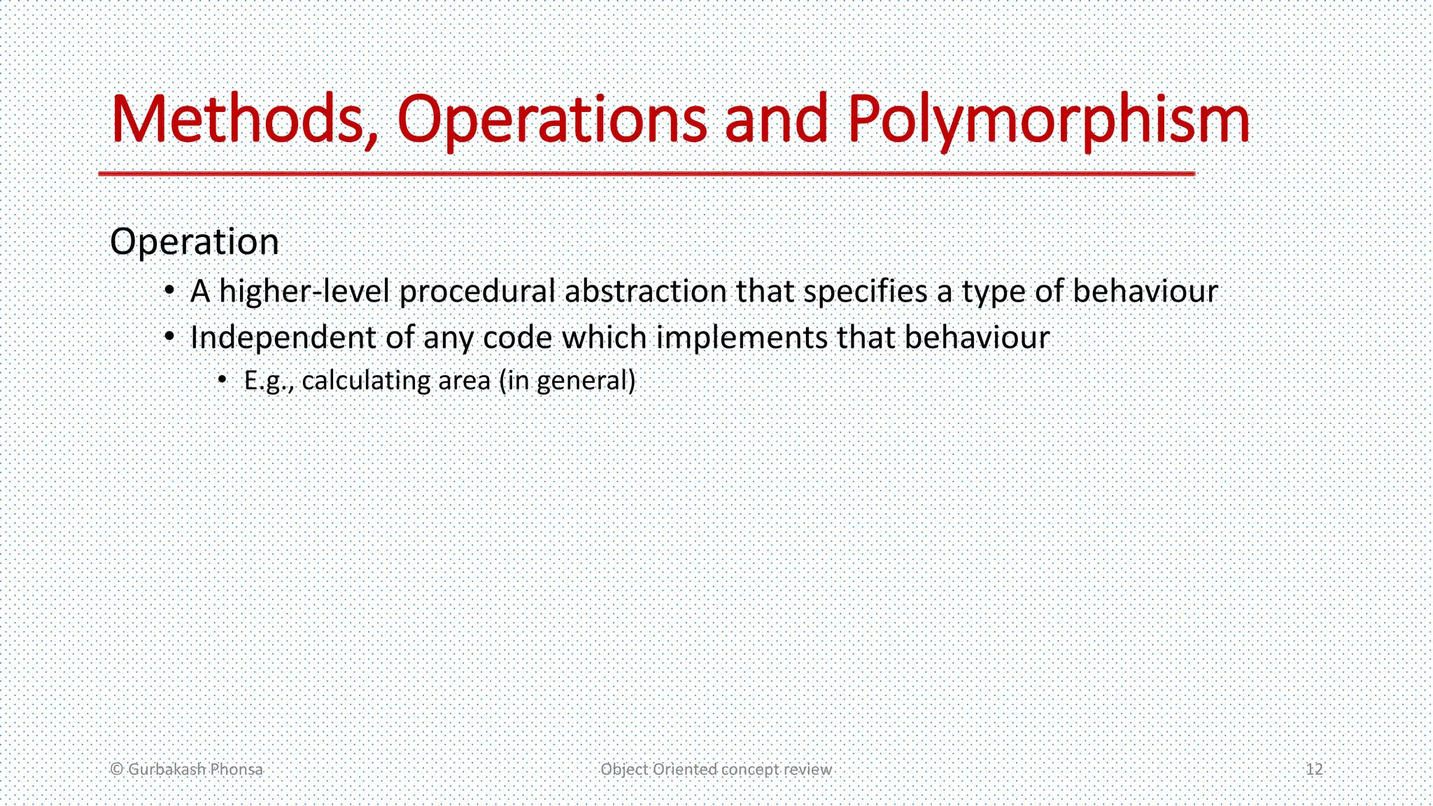 Methods, Operations and Polymorphism
Operation
• A higher-level procedural abstraction that specifies a type of behaviour
• Independent of any code which implements that behaviour
• E.g., calculating area (in general)
© Gurbakash Phonsa Object Oriented concept review 12
 