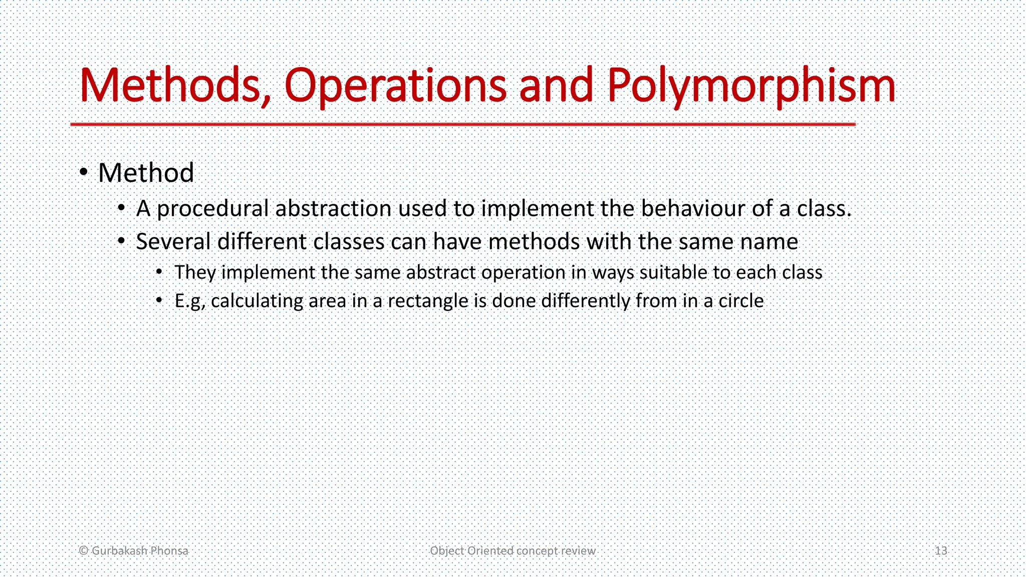 Methods, Operations and Polymorphism
• Method
• A procedural abstraction used to implement the behaviour of a class.
• Several different classes can have methods with the same name
• They implement the same abstract operation in ways suitable to each class
• E.g, calculating area in a rectangle is done differently from in a circle
© Gurbakash Phonsa Object Oriented concept review 13
 