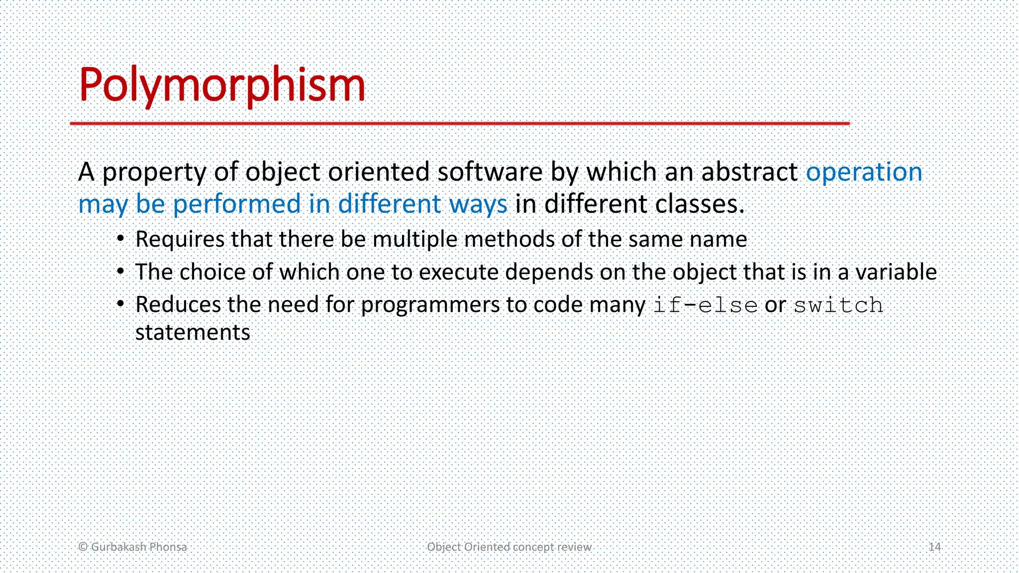 Polymorphism
A property of object oriented software by which an abstract operation
may be performed in different ways in different classes.
• Requires that there be multiple methods of the same name
• The choice of which one to execute depends on the object that is in a variable
• Reduces the need for programmers to code many if-else or switch
statements
© Gurbakash Phonsa Object Oriented concept review 14
 