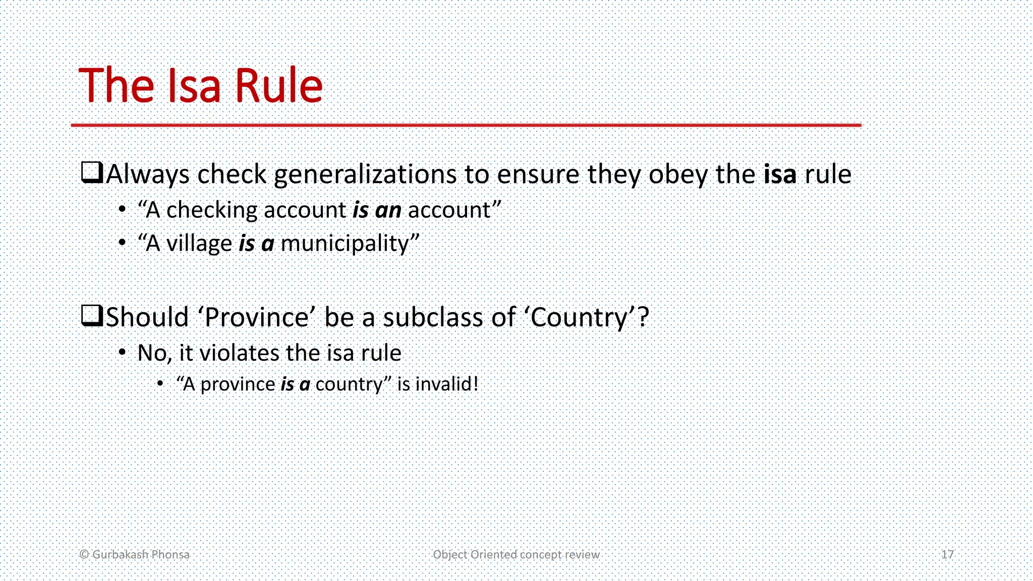 The Isa Rule
Always check generalizations to ensure they obey the isa rule
• “A checking account is an account”
• “A village is a municipality”
Should ‘Province’ be a subclass of ‘Country’?
• No, it violates the isa rule
• “A province is a country” is invalid!
© Gurbakash Phonsa Object Oriented concept review 17
 