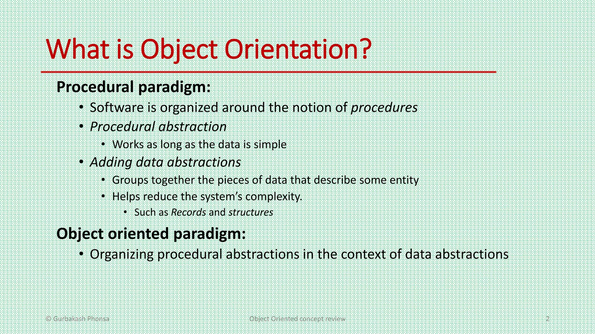 What is Object Orientation?
Procedural paradigm:
• Software is organized around the notion of procedures
• Procedural abstraction
• Works as long as the data is simple
• Adding data abstractions
• Groups together the pieces of data that describe some entity
• Helps reduce the system’s complexity.
• Such as Records and structures
Object oriented paradigm:
• Organizing procedural abstractions in the context of data abstractions
© Gurbakash Phonsa Object Oriented concept review 2
 