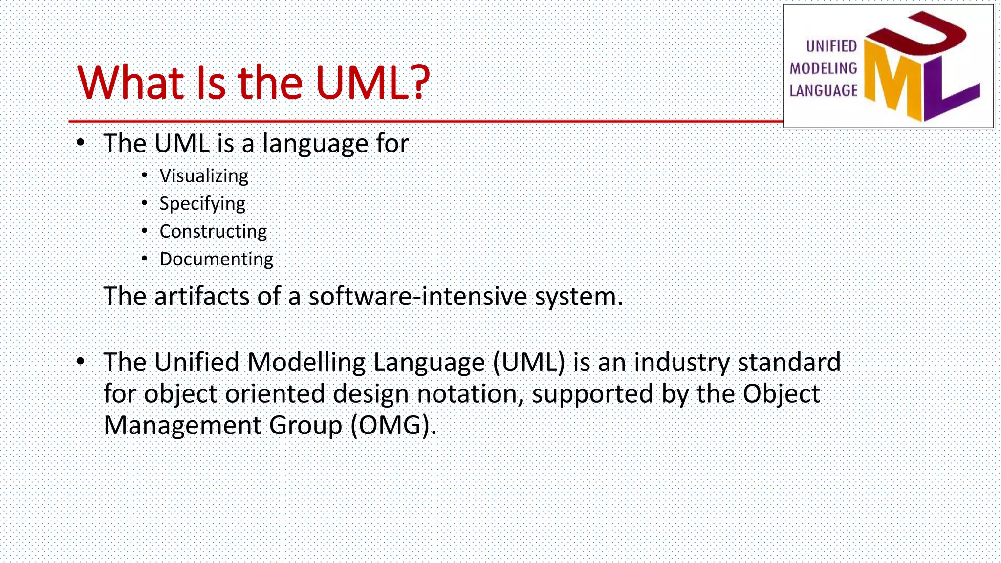 What Is the UML?
• The UML is a language for
• Visualizing
• Specifying
• Constructing
• Documenting
The artifacts of a software-intensive system.
• The Unified Modelling Language (UML) is an industry standard
for object oriented design notation, supported by the Object
Management Group (OMG).
 