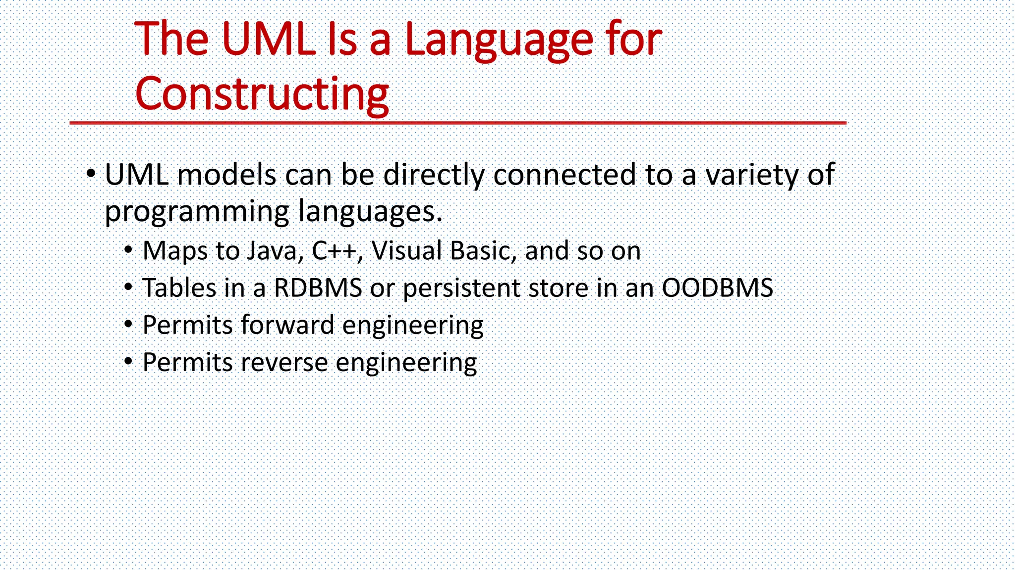The UML Is a Language for
Constructing
• UML models can be directly connected to a variety of
programming languages.
• Maps to Java, C++, Visual Basic, and so on
• Tables in a RDBMS or persistent store in an OODBMS
• Permits forward engineering
• Permits reverse engineering
 