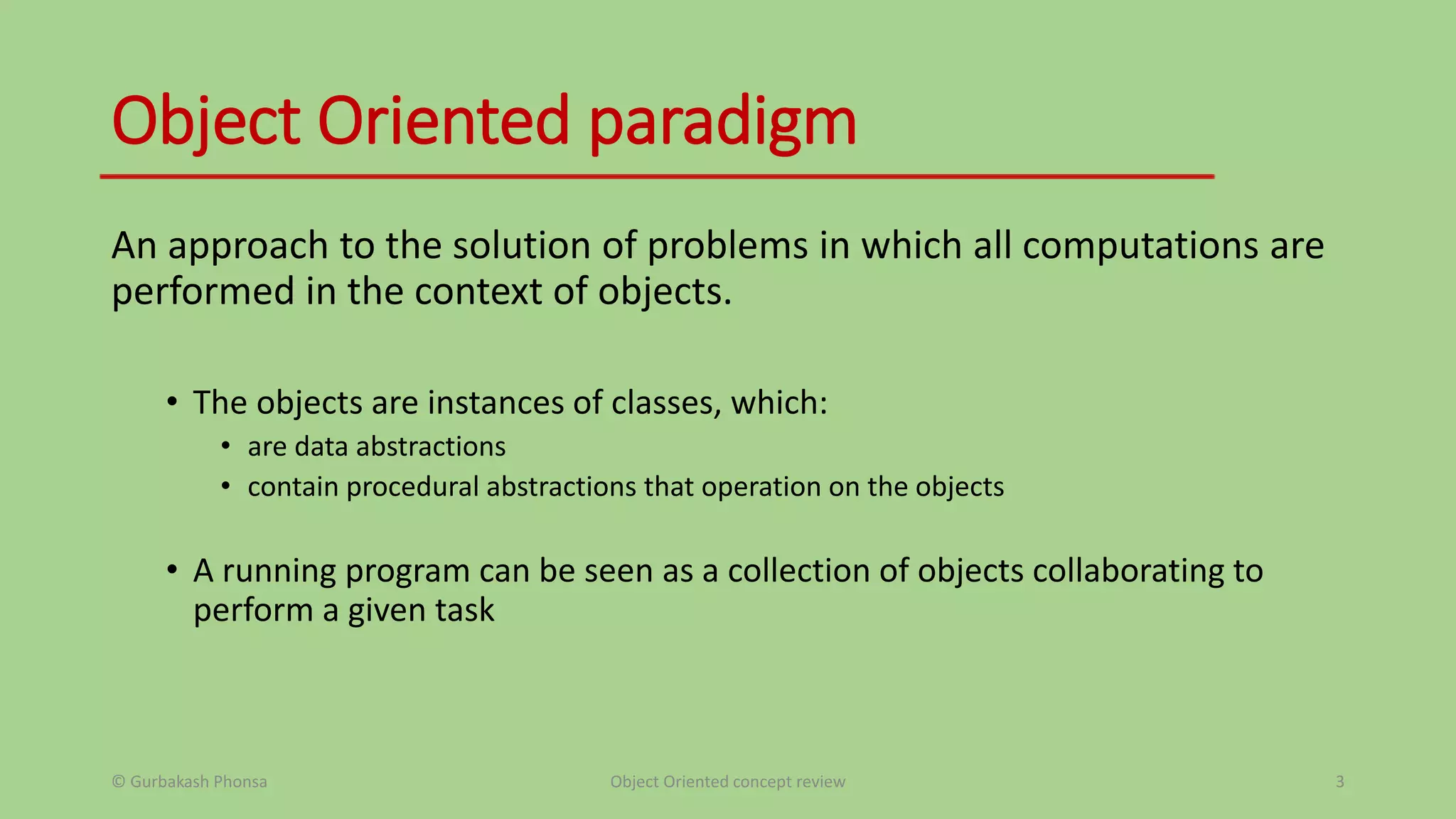 Object Oriented paradigm
An approach to the solution of problems in which all computations are
performed in the context of objects.
• The objects are instances of classes, which:
• are data abstractions
• contain procedural abstractions that operation on the objects
• A running program can be seen as a collection of objects collaborating to
perform a given task
© Gurbakash Phonsa Object Oriented concept review 3
 