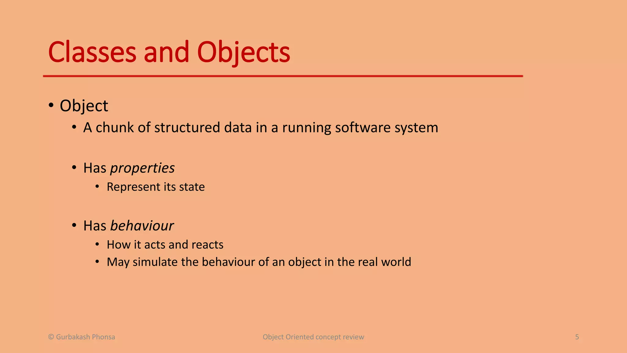 Classes and Objects
• Object
• A chunk of structured data in a running software system
• Has properties
• Represent its state
• Has behaviour
• How it acts and reacts
• May simulate the behaviour of an object in the real world
© Gurbakash Phonsa Object Oriented concept review 5
 