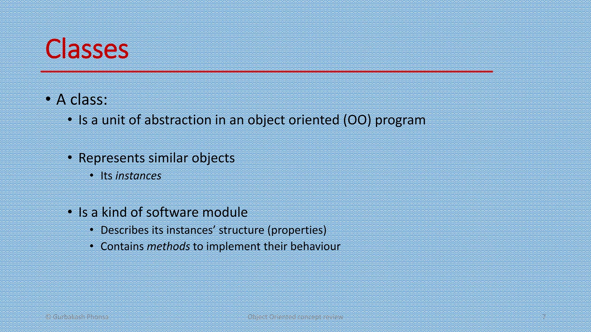 Classes
• A class:
• Is a unit of abstraction in an object oriented (OO) program
• Represents similar objects
• Its instances
• Is a kind of software module
• Describes its instances’ structure (properties)
• Contains methods to implement their behaviour
© Gurbakash Phonsa Object Oriented concept review 7
 