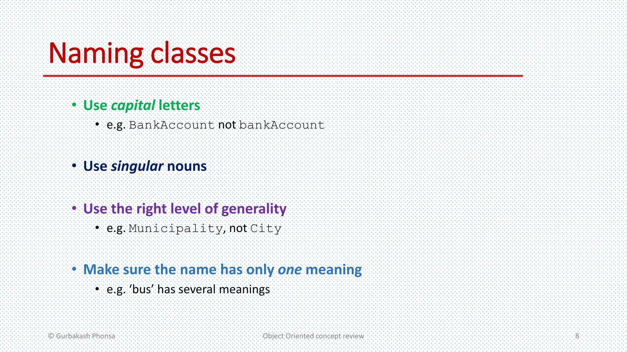 Naming classes
• Use capital letters
• e.g. BankAccount not bankAccount
• Use singular nouns
• Use the right level of generality
• e.g. Municipality, not City
• Make sure the name has only one meaning
• e.g. ‘bus’ has several meanings
© Gurbakash Phonsa Object Oriented concept review 8
 