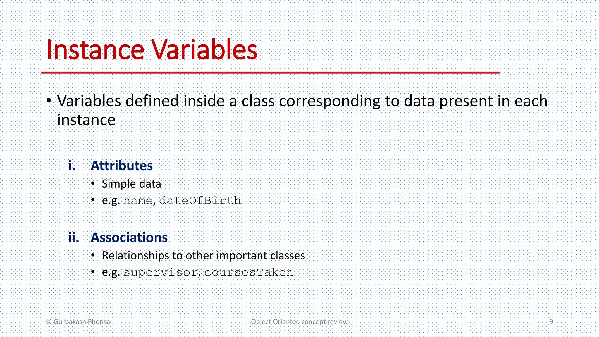 Instance Variables
• Variables defined inside a class corresponding to data present in each
instance
i. Attributes
• Simple data
• e.g. name, dateOfBirth
ii. Associations
• Relationships to other important classes
• e.g. supervisor, coursesTaken
© Gurbakash Phonsa Object Oriented concept review 9
 
