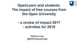 OpenLearn and students.
The impact of free courses from
the Open University
- a review of impact 2017
- activities for 2018
Patrina Law, Head of Free Learning, The Open University
Doug Cole, Head of Student Success, The Higher Education Academy
Patrina Law
@OUFreeLearning
 