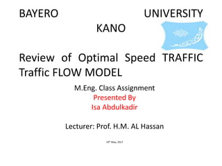 BAYERO UNIVERSITY
KANO
Review of Optimal Speed TRAFFIC
Traffic FLOW MODEL
M.Eng. Class Assignment
Presented By
Isa Abdulkadir
Lecturer: Prof. H.M. AL Hassan
19th May, 2017
 