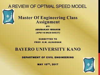 A REVIEW OF OPTMAL SPEED MODEL
Master Of Engineering Class
Assignment
BY:
ABUBAKAR IBRAHIM
(SPS/16/MCE/00037)
SUBMITTED TO
PROF. H.M. ALHASSAN
BAYERO UNIVERSITY KANO
DEPARTMENT OF CIVIL ENGINEERING
MAY 10TH, 2017
 