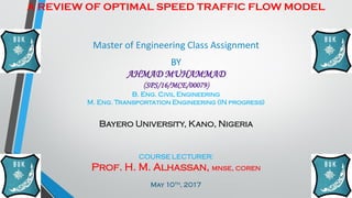 A REVIEW OF OPTIMAL SPEED TRAFFIC FLOW MODEL
Master of Engineering Class Assignment
BY
AHMAD MUHAMMAD
(SPS/16/MCE/00079)
B. Eng. Civil Engineering
M. Eng. Transportation Engineering (IN progress)
Bayero University, Kano, Nigeria
COURSE LECTURER:
Prof. H. M. Alhassan, mnse, coren
May 10th, 2017
 