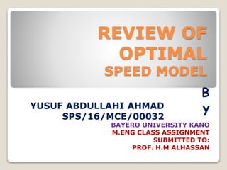 REVIEW OF
OPTIMAL
SPEED MODEL
YUSUF ABDULLAHI AHMAD
SPS/16/MCE/00032
BAYERO UNIVERSITY KANO
M.ENG CLASS ASSIGNMENT
SUBMITTED TO:
PROF. H.M ALHASSAN
B
y
 