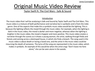 Original Music Video Review
Taylor Swift ft. The Civil Wars - Safe & Sound
Introduction
The music video that I will be analysing is Safe and Sound by Taylor Swift and The Civil Wars. This
music video is a mixture of both performance and narrative but is symbolic and is from the indie
genre. One of the aspects that make this a symbolic music video would be the lighting. This is
because the lighting reflects the mood through the music video. For example, when the lighting is
dark in the music video, the mood is darker and more negative, whereas when the lighting is
brighter in the music video, the mood is happier and more positive. This music video creates a
narrative through the scenes as it shows a young woman, the artist, walking through fields and
forests and coming across a destroyed house, in which she finds a brooch. The song used in the
music video is about death or losing a loved one, and the artist in the music video could be
mourning the death of someone. The lyrics of the song are represented in the music video, which
makes it symbolic. An example of this would be when the artist sings “Don’t leave me here
alone,” she can be seen alone in the woods.
Jamey Cunningham
 