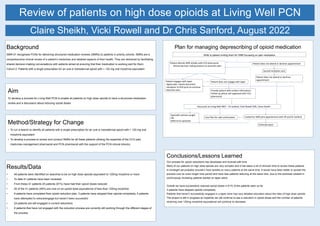 Review of patients on high dose opioids at Living Well PCN
Background
SMR-01 recognises PCNs for delivering structured medication reviews (SMRs) to patients in priority cohorts. SMRs are a
comprehensive clinical review of a patient’s medicines and detailed aspects of their health. They are delivered by facilitating
shared decision-making conversations with patients aimed at ensuring that their medication is working well for them.
Cohort 2: Patients with a single prescription for an oral or transdermal opioid with > 120 mg oral morphine equivalent
Results/Data
• 49 patients were identified on searches to be on high dose opioids equivalent to 120mg morphine or more
• To date 41 patients have been reviewed
• From these 41 patients 25 patients (61%) have had their opioid doses reduced
• 20 of the 41 patients (49%) are now on an opioid dose equivalence of less than 120mg morphine
• 9 patients have completed their opioid reduction plan, 3 patients have stopped their opioids completely, 4 patients
have attempted to reduce/engage but haven’t been successful
• 24 patients are still engaged in current reductions
• 8 patients that have not engaged with the reduction process are currently still working through the different stages of
the process
Claire Sheikh, Vicki Rowell and Dr Chris Sanford, August 2022
Aim
To develop a process for Living Well PCN to enable all patients on high dose opioids to have a structured medication
review and a discussion about reducing opioid doses
Method/Strategy for Change
• To run a search to identify all patients with a single prescription for an oral or transdermal opioid with > 120 mg oral
morphine equivalent
• To develop a process to review and conduct SMRs for all these patients utilising the expertise of the CCG pain
medicines management pharmacist and PCN pharmacist with the support of the PCN clinical director.
Conclusions/Lessons Learned
Our process for opioid reductions has developed and evolved with time
Many of our patients on high dose opioids are very complex and it has taken a lot of clinician time to review these patients
In hindsight we probably shouldn’t have tackled so many patients at the same time. It would have been better to spread the
process over an even longer time period and have less patients reducing at the same time, due to the workload created in
continuously reviewing patients started on taper plans.
Overall we have successfully reduced opioid doses in 61% of the patients seen so far
3 patients have stopped opioids completely
Patients that haven’t successfully engaged in a taper have had very detailed education about the risks of high dose opioids
The project is still in progress so hopefully we will continue to see a reduction in opioid doses and the number of patients
receiving over 120mg morphine equivalence will continue to decrease.
Plan for managing deprescribing of opioid medication
Patient attends SMR initially with CCG pharmacist
- Shared decision making process to ascertain plan
Patient does not attend or declines appointment
Second invitation sent
Patient does not attend or declines
appointment
Patient does not engage with taper
Patient engages with taper
-Agree plan, clearly document
-Handover to PCN pcist to continue
reduction plan Provide patient with written information
Follow up phone call organised with CCG
pharmacist
Discussion at Living Well MDT – Dr Sanford, Vicki Rowell (VR), Claire Sheikh
Specialist opinion sought
OR
Referral to specilaist
Care Plan for safe continuation Invited for SMR joint appointment with VR and Dr Sanford
Enforced wean
Write to patient inviting them for SMR focussing on pain medication
 