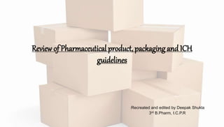 :Recreated and edited by Deepak Shukla
3rd B.Pharm, I.C.P.R
Review of Pharmaceutical product, packaging and ICH
guidelines
 