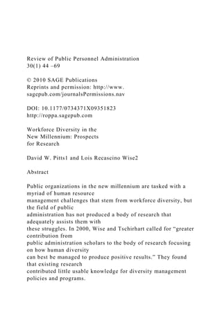 Review of Public Personnel Administration
30(1) 44 –69
© 2010 SAGE Publications
Reprints and permission: http://www.
sagepub.com/journalsPermissions.nav
DOI: 10.1177/0734371X09351823
http://roppa.sagepub.com
Workforce Diversity in the
New Millennium: Prospects
for Research
David W. Pitts1 and Lois Recascino Wise2
Abstract
Public organizations in the new millennium are tasked with a
myriad of human resource
management challenges that stem from workforce diversity, but
the field of public
administration has not produced a body of research that
adequately assists them with
these struggles. In 2000, Wise and Tschirhart called for “greater
contribution from
public administration scholars to the body of research focusing
on how human diversity
can best be managed to produce positive results.” They found
that existing research
contributed little usable knowledge for diversity management
policies and programs.
 