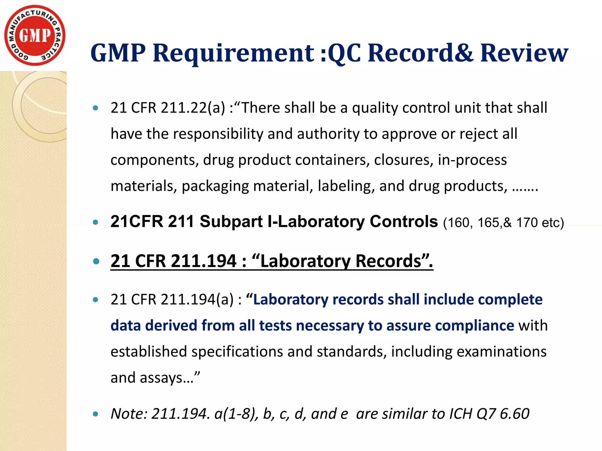 GMP Requirement :QC Record& ReviewGMP Requirement :QC Record& Review
 21 CFR 211.22(a) :“There shall be a quality control unit that shall
have the responsibility and authority to approve or reject all
components, drug product containers, closures, in-process
materials, packaging material, labeling, and drug products, …….
 21CFR 211 Subpart I-Laboratory Controls (160, 165,& 170 etc) 21CFR 211 Subpart I-Laboratory Controls (160, 165,& 170 etc)
 21 CFR 211.194 : “Laboratory Records”.
 21 CFR 211.194(a) : “Laboratory records shall include complete
data derived from all tests necessary to assure compliance with
established specifications and standards, including examinations
and assays…”
 Note: 211.194. a(1-8), b, c, d, and e are similar to ICH Q7 6.60
 