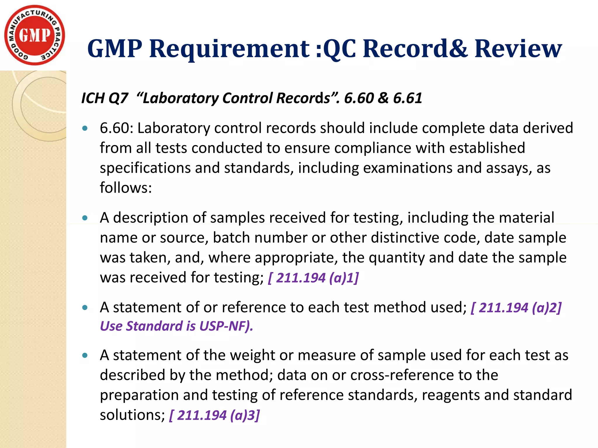 GMP Requirement :QC Record& ReviewGMP Requirement :QC Record& Review
ICH Q7 “Laboratory Control Records”. 6.60 & 6.61
 6.60: Laboratory control records should include complete data derived
from all tests conducted to ensure compliance with established
specifications and standards, including examinations and assays, as
follows:
 A description of samples received for testing, including the material A description of samples received for testing, including the material
name or source, batch number or other distinctive code, date sample
was taken, and, where appropriate, the quantity and date the sample
was received for testing; [ 211.194 (a)1]
 A statement of or reference to each test method used; [ 211.194 (a)2]
Use Standard is USP-NF).
 A statement of the weight or measure of sample used for each test as
described by the method; data on or cross-reference to the
preparation and testing of reference standards, reagents and standard
solutions; [ 211.194 (a)3]
 