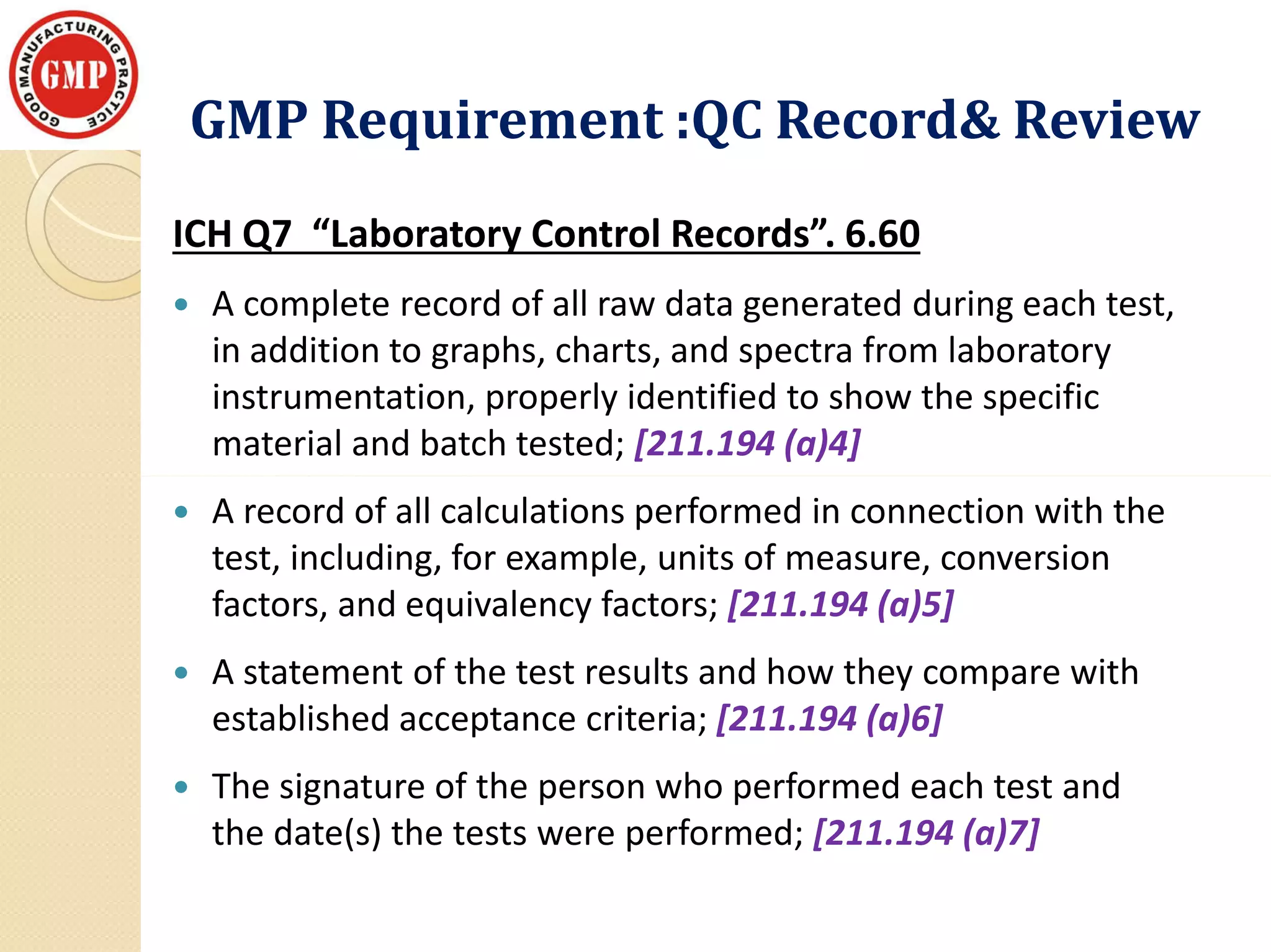 GMP Requirement :QC Record& ReviewGMP Requirement :QC Record& Review
ICH Q7 “Laboratory Control Records”. 6.60
 A complete record of all raw data generated during each test,
in addition to graphs, charts, and spectra from laboratory
instrumentation, properly identified to show the specific
material and batch tested; [211.194 (a)4]
 A record of all calculations performed in connection with the
test, including, for example, units of measure, conversion
factors, and equivalency factors; [211.194 (a)5]
 A statement of the test results and how they compare with
established acceptance criteria; [211.194 (a)6]
 The signature of the person who performed each test and
the date(s) the tests were performed; [211.194 (a)7]
 
