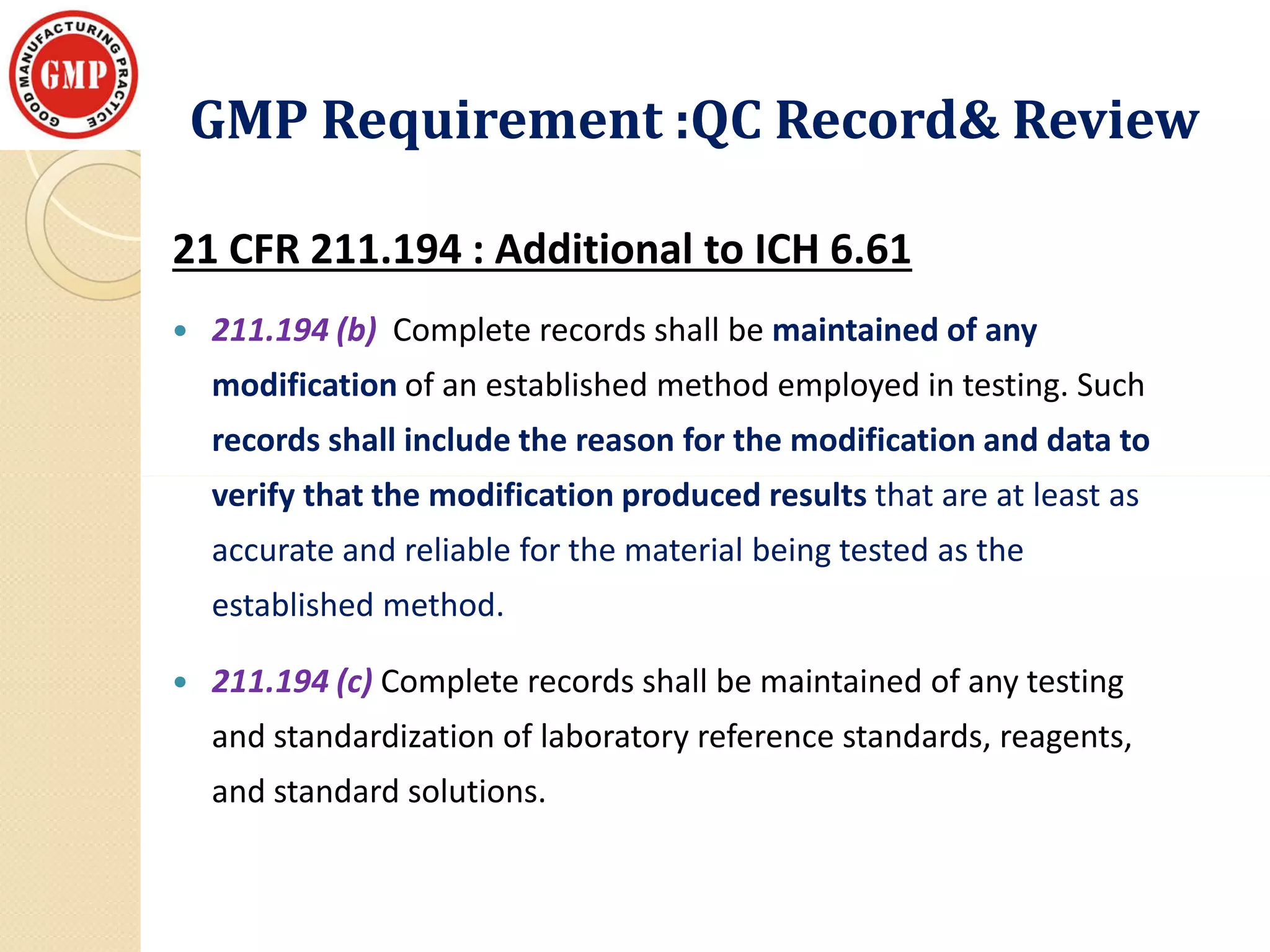 GMP Requirement :QC Record& ReviewGMP Requirement :QC Record& Review
21 CFR 211.194 : Additional to ICH 6.61
 211.194 (b) Complete records shall be maintained of any
modification of an established method employed in testing. Such
records shall include the reason for the modification and data to
verify that the modification produced results that are at least asverify that the modification produced results that are at least as
accurate and reliable for the material being tested as the
established method.
 211.194 (c) Complete records shall be maintained of any testing
and standardization of laboratory reference standards, reagents,
and standard solutions.
 