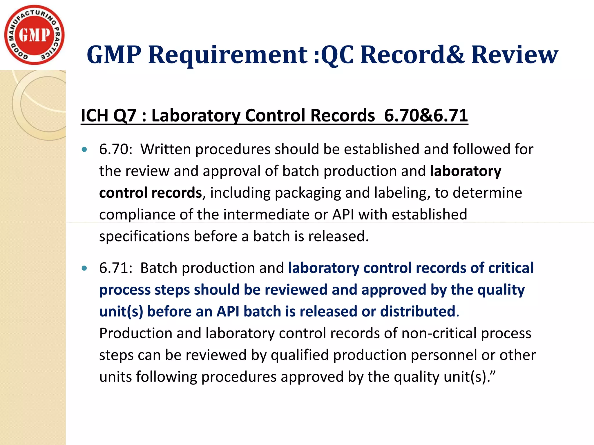 GMP Requirement :QC Record& ReviewGMP Requirement :QC Record& Review
ICH Q7 : Laboratory Control Records 6.70&6.71
 6.70: Written procedures should be established and followed for
the review and approval of batch production and laboratory
control records, including packaging and labeling, to determine
compliance of the intermediate or API with establishedcompliance of the intermediate or API with established
specifications before a batch is released.
 6.71: Batch production and laboratory control records of critical
process steps should be reviewed and approved by the quality
unit(s) before an API batch is released or distributed.
Production and laboratory control records of non-critical process
steps can be reviewed by qualified production personnel or other
units following procedures approved by the quality unit(s).”
 