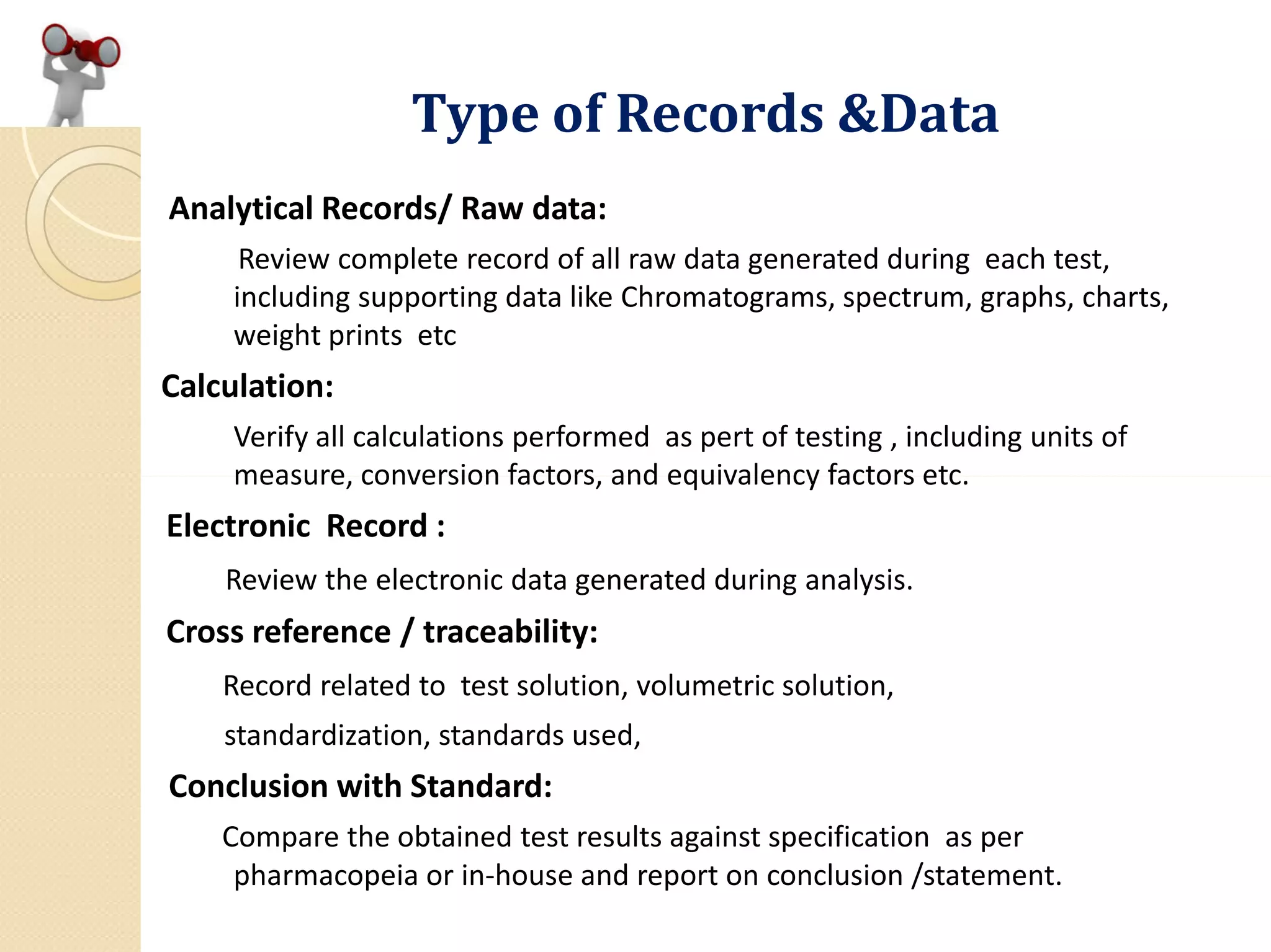 Type of Records &Data
Analytical Records/ Raw data:
Review complete record of all raw data generated during each test,
including supporting data like Chromatograms, spectrum, graphs, charts,
weight prints etc
Calculation:
Verify all calculations performed as pert of testing , including units of
measure, conversion factors, and equivalency factors etc.measure, conversion factors, and equivalency factors etc.
Electronic Record :
Review the electronic data generated during analysis.
Cross reference / traceability:
Record related to test solution, volumetric solution,
standardization, standards used,
Conclusion with Standard:
Compare the obtained test results against specification as per
pharmacopeia or in-house and report on conclusion /statement.
 