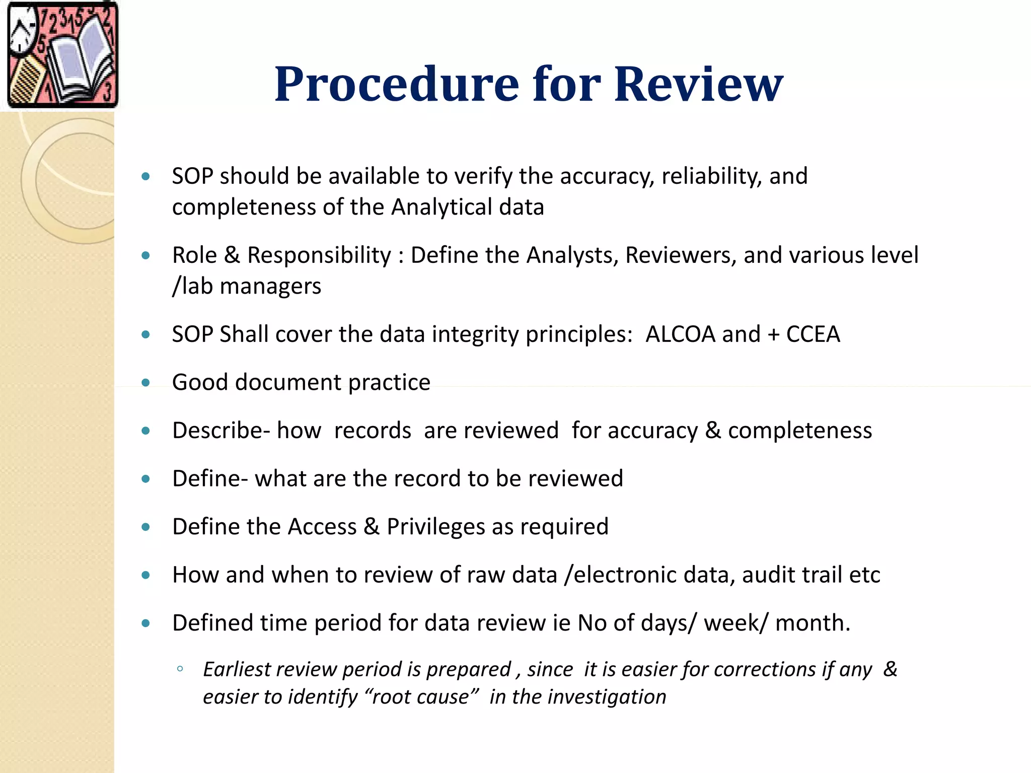 Procedure for ReviewProcedure for Review
 SOP should be available to verify the accuracy, reliability, and
completeness of the Analytical data
 Role & Responsibility : Define the Analysts, Reviewers, and various level
/lab managers
 SOP Shall cover the data integrity principles: ALCOA and + CCEA
 Good document practice Good document practice
 Describe- how records are reviewed for accuracy & completeness
 Define- what are the record to be reviewed
 Define the Access & Privileges as required
 How and when to review of raw data /electronic data, audit trail etc
 Defined time period for data review ie No of days/ week/ month.
◦ Earliest review period is prepared , since it is easier for corrections if any &
easier to identify “root cause” in the investigation
 