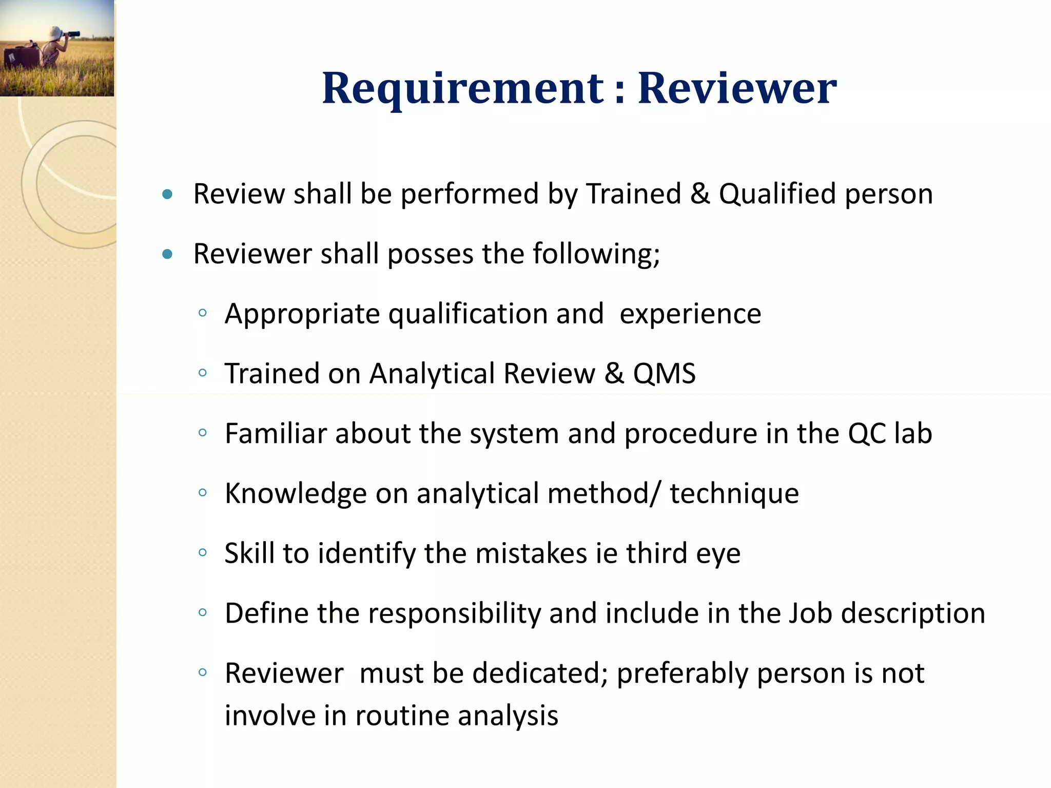 Requirement : Reviewer
 Review shall be performed by Trained & Qualified person
 Reviewer shall posses the following;
◦ Appropriate qualification and experience
◦ Trained on Analytical Review & QMS
◦ Familiar about the system and procedure in the QC lab
◦ Knowledge on analytical method/ technique
◦ Skill to identify the mistakes ie third eye
◦ Define the responsibility and include in the Job description
◦ Reviewer must be dedicated; preferably person is not
involve in routine analysis
 