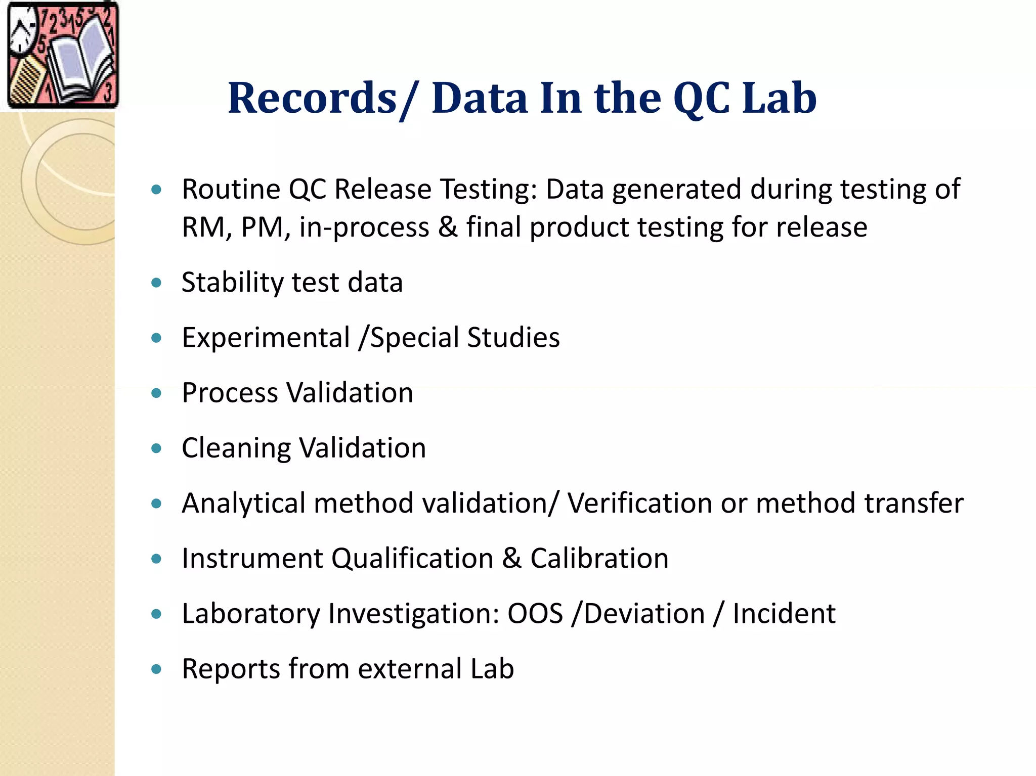 Records/ Data In the QC LabRecords/ Data In the QC Lab
 Routine QC Release Testing: Data generated during testing of
RM, PM, in-process & final product testing for release
 Stability test data
 Experimental /Special Studies
 Process Validation Process Validation
 Cleaning Validation
 Analytical method validation/ Verification or method transfer
 Instrument Qualification & Calibration
 Laboratory Investigation: OOS /Deviation / Incident
 Reports from external Lab
 